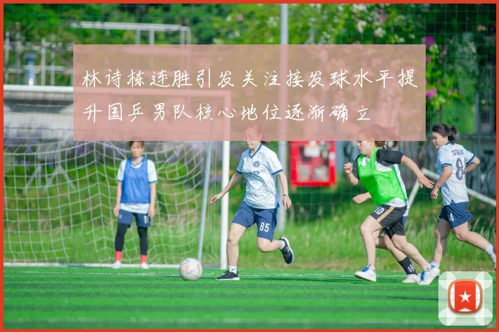 林诗栋连胜引发关注接发球水平提升国乒男队核心地位逐渐确立