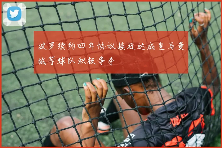 波罗续约四年协议接近达成皇马曼城等球队积极争夺
