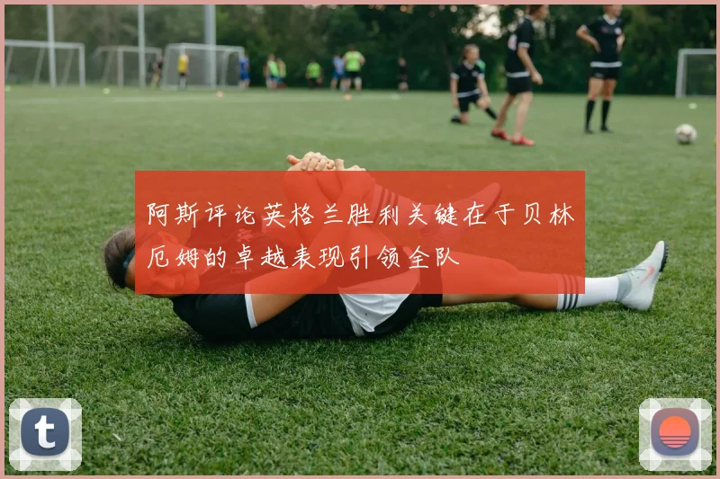 阿斯评论英格兰胜利关键在于贝林厄姆的卓越表现引领全队