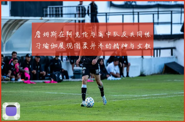 詹姆斯在阿克伦与高中队友共同练习瑜伽展现刚柔并济的精神与女教练合影留念