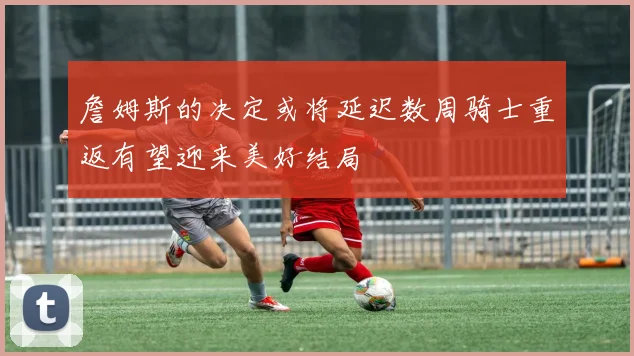 詹姆斯的决定或将延迟数周骑士重返有望迎来美好结局
