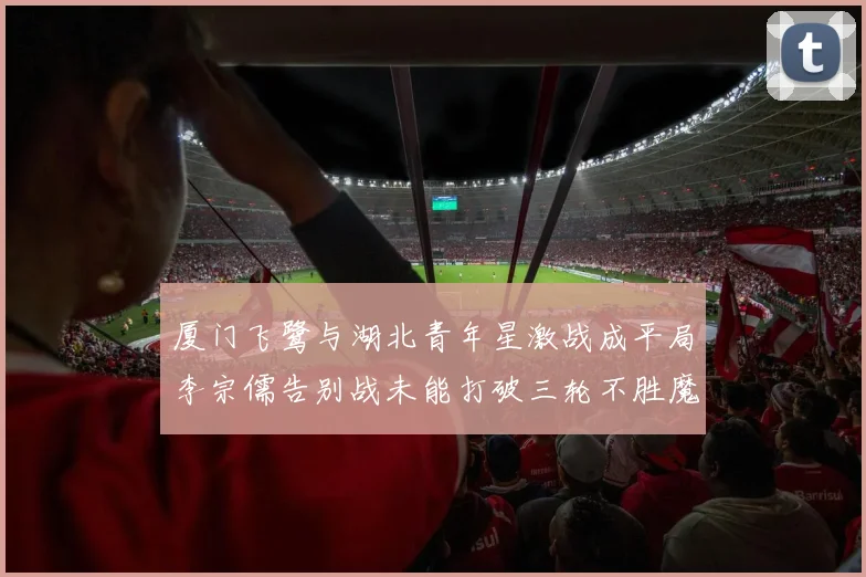 厦门飞鹭与湖北青年星激战成平局李宗儒告别战未能打破三轮不胜魔咒