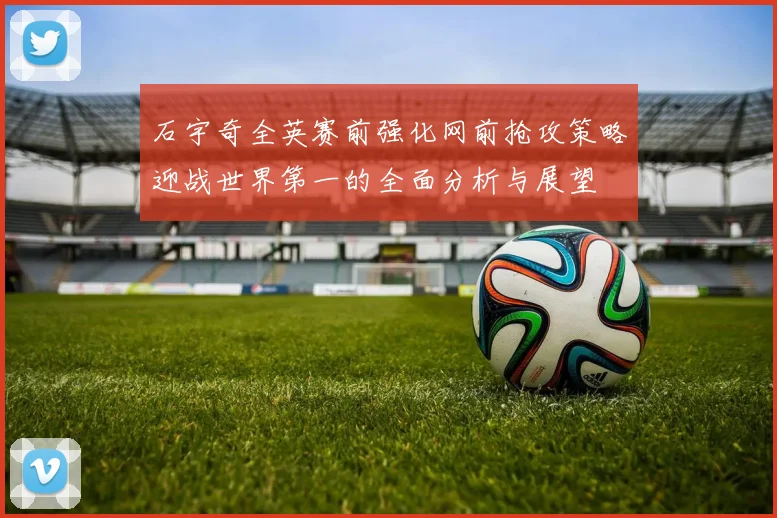 石宇奇全英赛前强化网前抢攻策略迎战世界第一的全面分析与展望