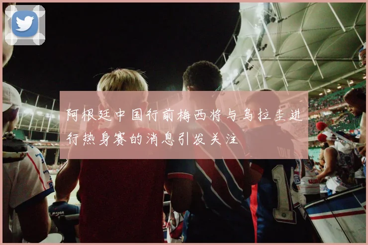 阿根廷中国行前梅西将与乌拉圭进行热身赛的消息引发关注