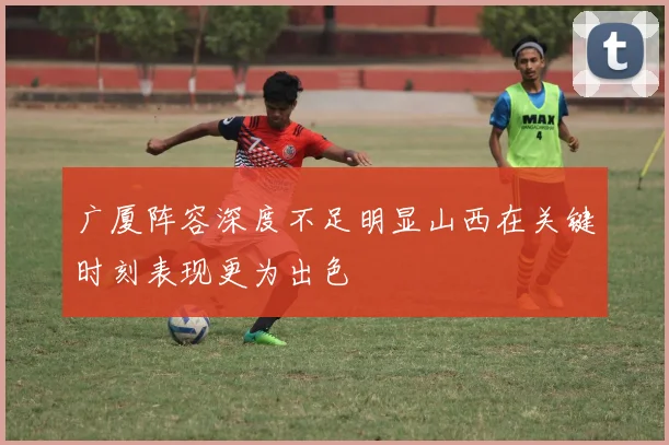 广厦阵容深度不足明显山西在关键时刻表现更为出色