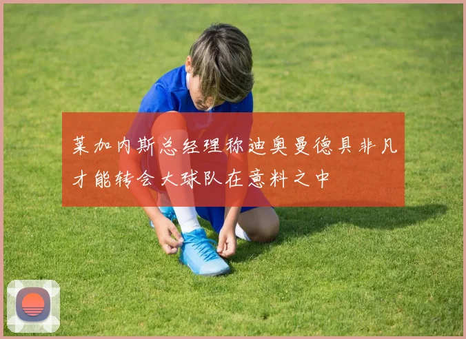 莱加内斯总经理称迪奥曼德具非凡才能转会大球队在意料之中