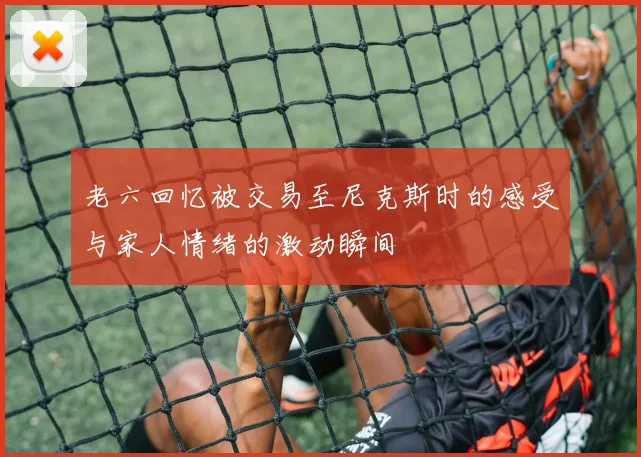老六回忆被交易至尼克斯时的感受与家人情绪的激动瞬间