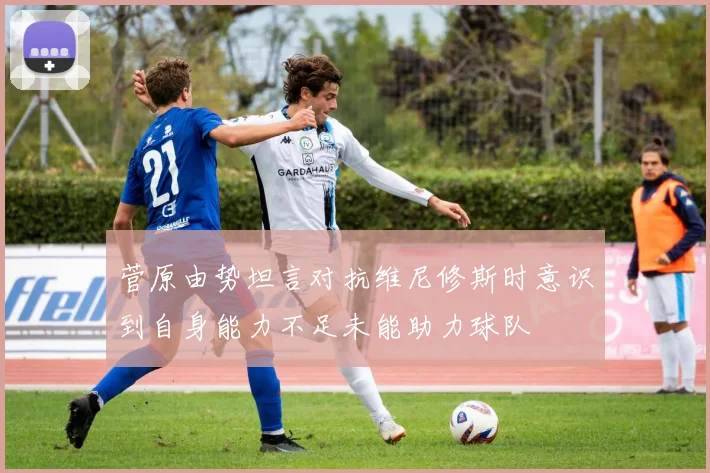 菅原由势坦言对抗维尼修斯时意识到自身能力不足未能助力球队