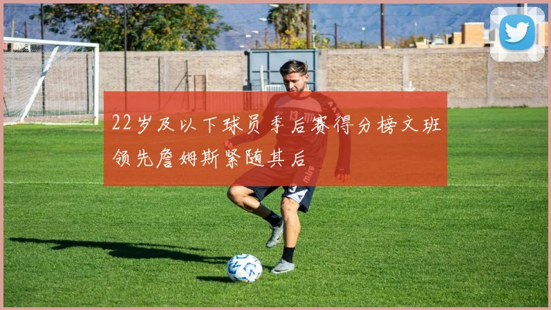 22岁及以下球员季后赛得分榜文班领先詹姆斯紧随其后