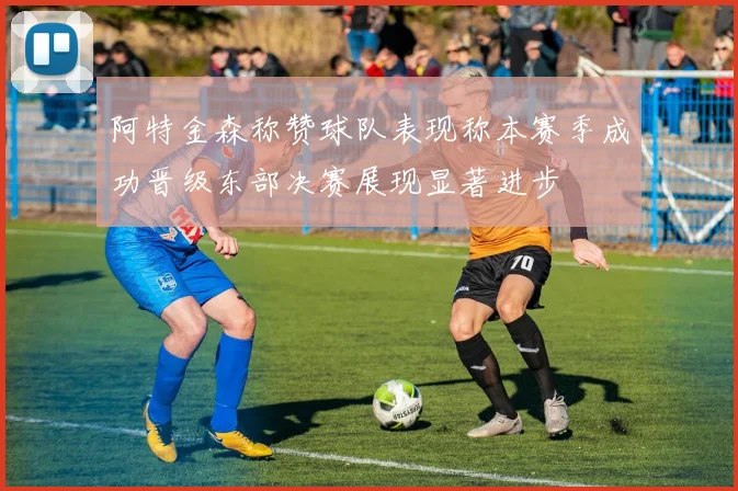 阿特金森称赞球队表现称本赛季成功晋级东部决赛展现显著进步