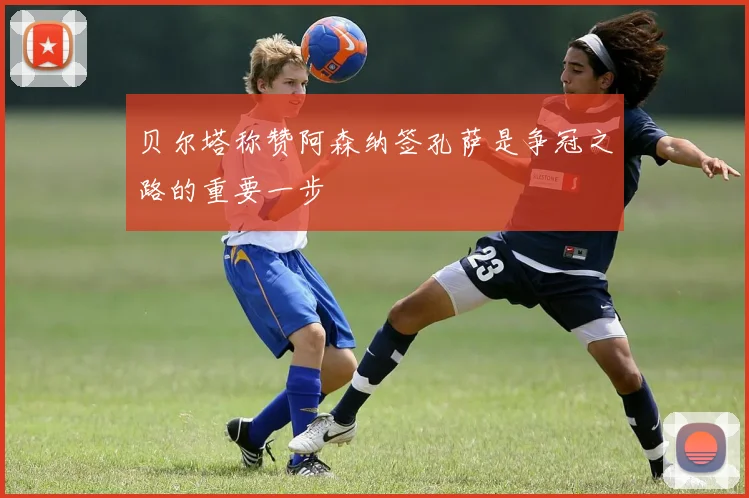贝尔塔称赞阿森纳签孔萨是争冠之路的重要一步