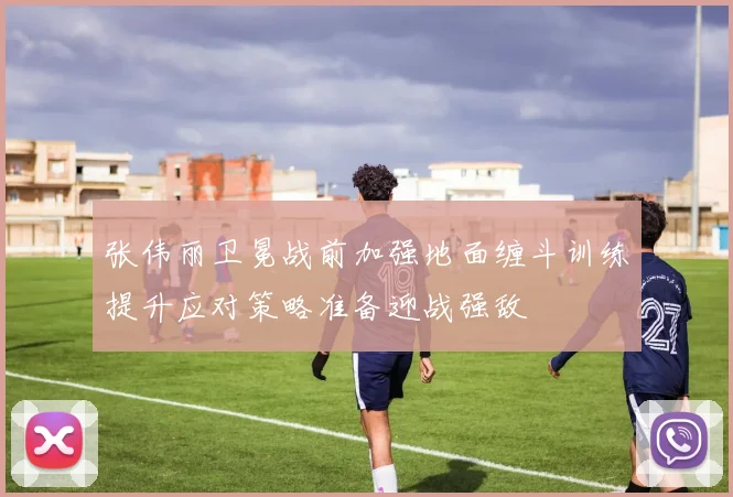 张伟丽卫冕战前加强地面缠斗训练提升应对策略准备迎战强敌