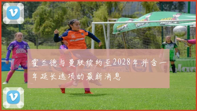 霍兰德与曼联续约至2028年并含一年延长选项的最新消息
