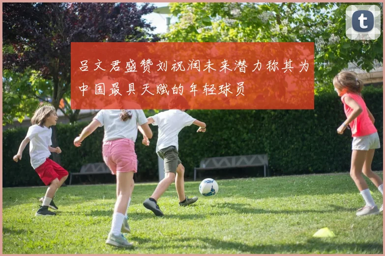 吕文君盛赞刘祝润未来潜力称其为中国最具天赋的年轻球员